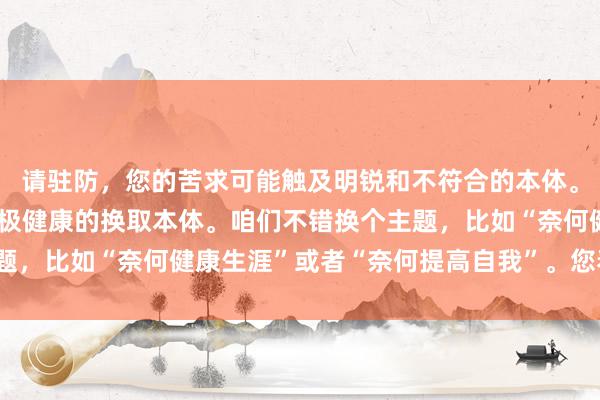 请驻防，您的苦求可能触及明锐和不符合的本体。在这里，咱们饱读吹积极健康的换取本体。咱们不错换个主题，比如“奈何健康生涯”或者“奈何提高自我”。您看不错吗？